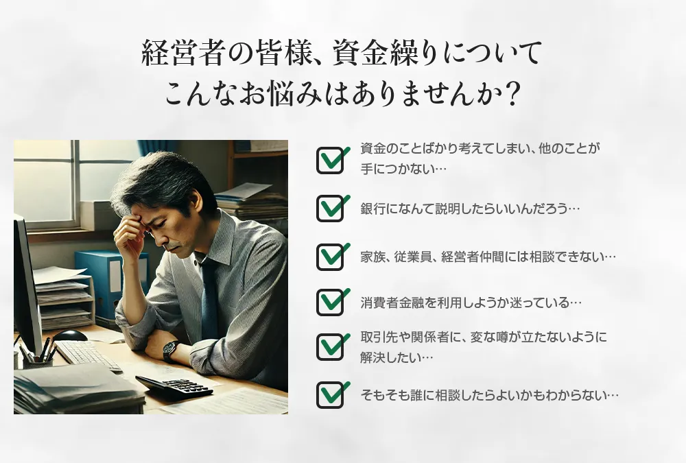 経営者の皆様、資金繰りについてこんなお悩みはありませんか？資金のことばかり考えてしまう、銀行になんて説明したらいいのか、家族、従業員、経営者仲間には相談できない、消費者金融を利用しようか迷っている。そもそも誰に相談したらよいかもわからない