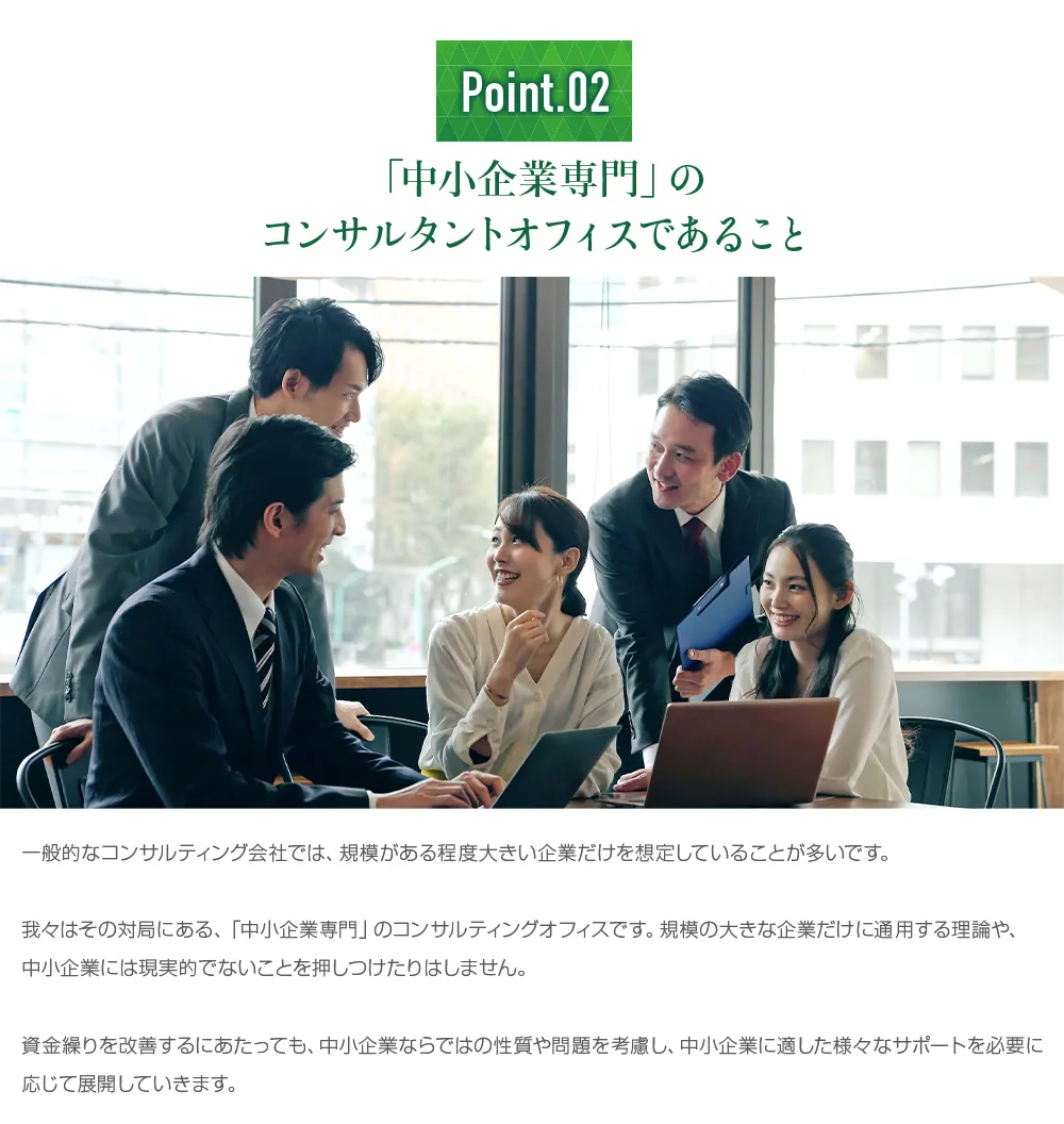 「中小企業専門」のコンサルタントオフィスであること。規模の大きな企業だけに通用する理論や、中小企業には現実的でないことを押しつけたりはせず、中小企業ならではの性質や問題を考慮して支援します。