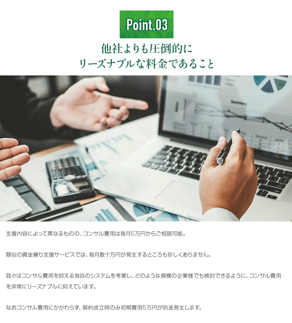 他社よりも圧倒的にリーズナブルな料金であること。コンサル費用は毎月5万円からご相談可能。類似の資金繰り支援サービスでは、毎月数十万円が発生することもあります。中小企業のために、コンサル費用を抑える独自のシステムを考案しました。