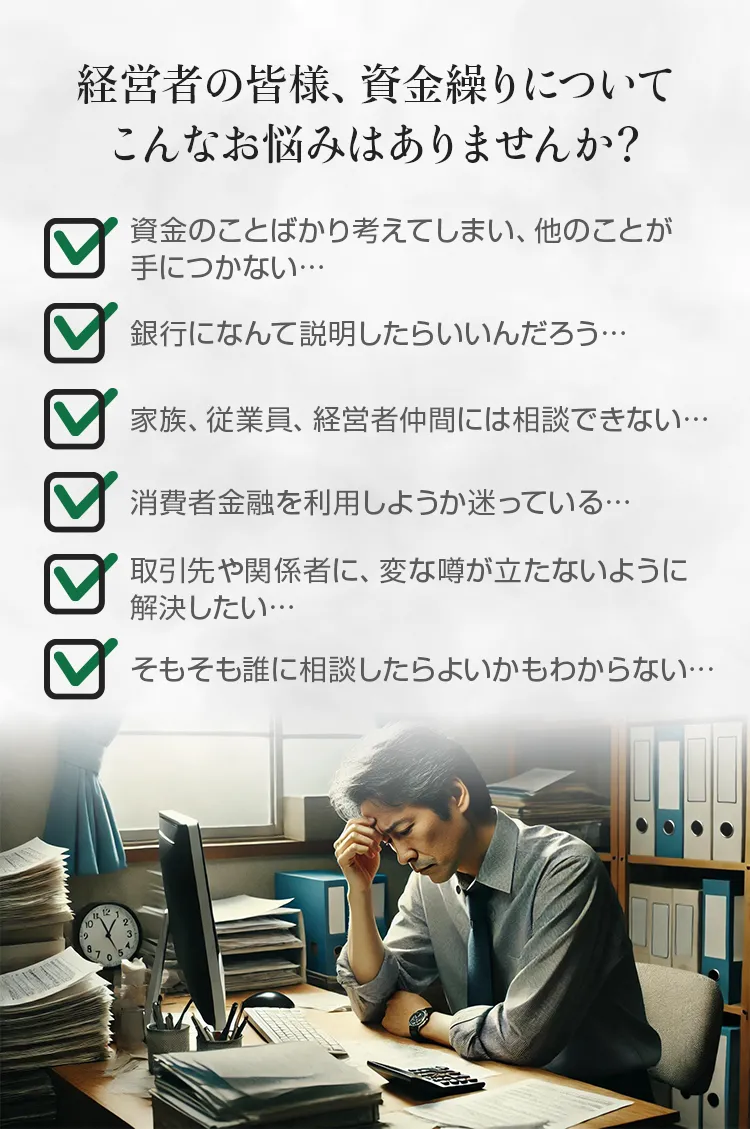 経営者の皆様、資金繰りについてこんなお悩みはありませんか？資金のことばかり考えてしまう、銀行になんて説明したらいいのか、家族、従業員、経営者仲間には相談できない、消費者金融を利用しようか迷っている。そもそも誰に相談したらよいかもわからない