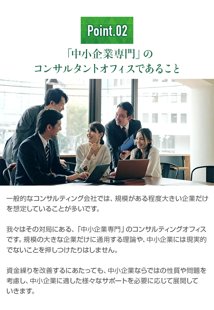 「中小企業専門」のコンサルタントオフィスであること。規模の大きな企業だけに通用する理論や、中小企業には現実的でないことを押しつけたりはせず、中小企業ならではの性質や問題を考慮して支援します。