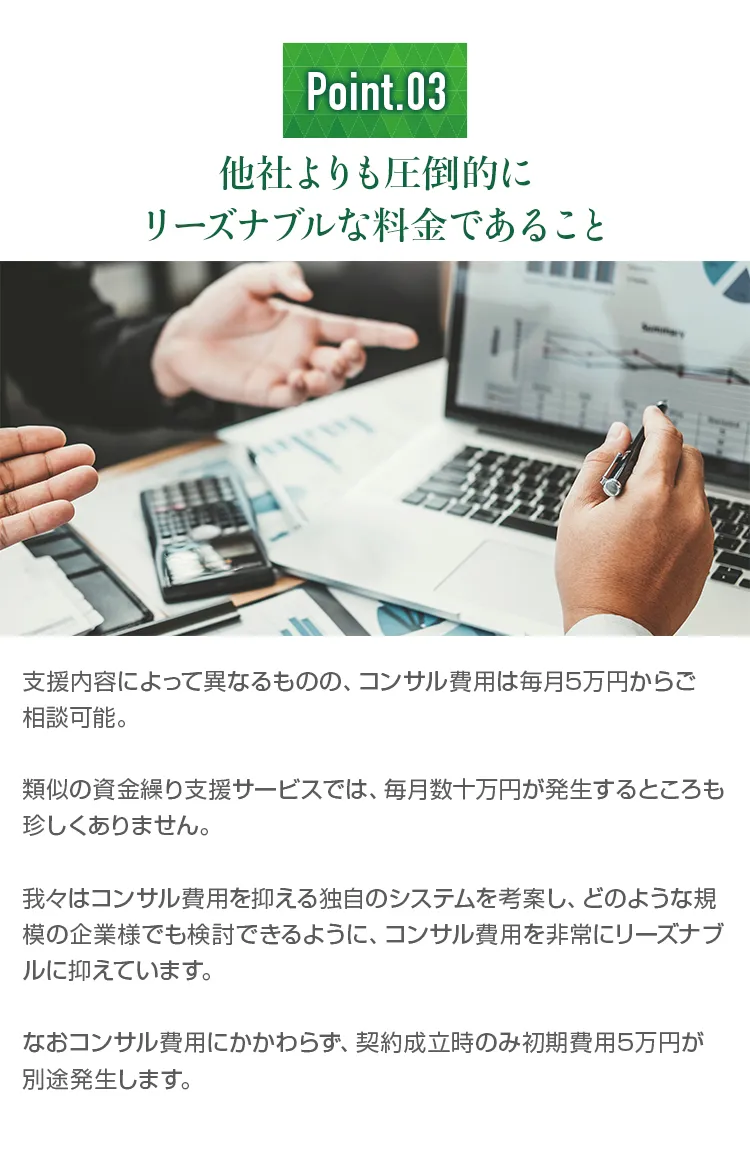 他社よりも圧倒的にリーズナブルな料金であること。。コンサル費用は毎月5万円からご相談可能。類似の資金繰り支援サービスでは、毎月数十万円が発生することもあります。中小企業のために、コンサル費用を抑える独自のシステムを考案しました。