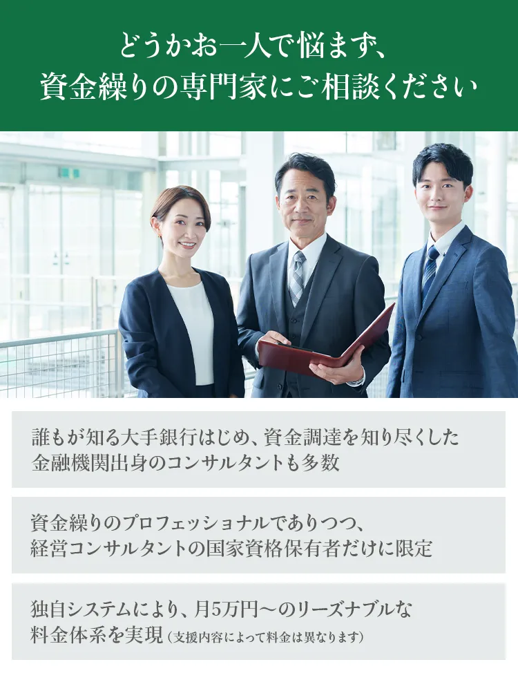 どうかお一人で悩まず、資金繰りの専門家にご相談ください。誰もが知る大手銀行はじめ、資金調達を知り尽くした金融機関出身のコンサルタントも多数、資金繰りの専門家でありつつ、経営コンサルタントの国家資格保有者だけに限定、月5万円～のリーズナブルな料金体系を実現