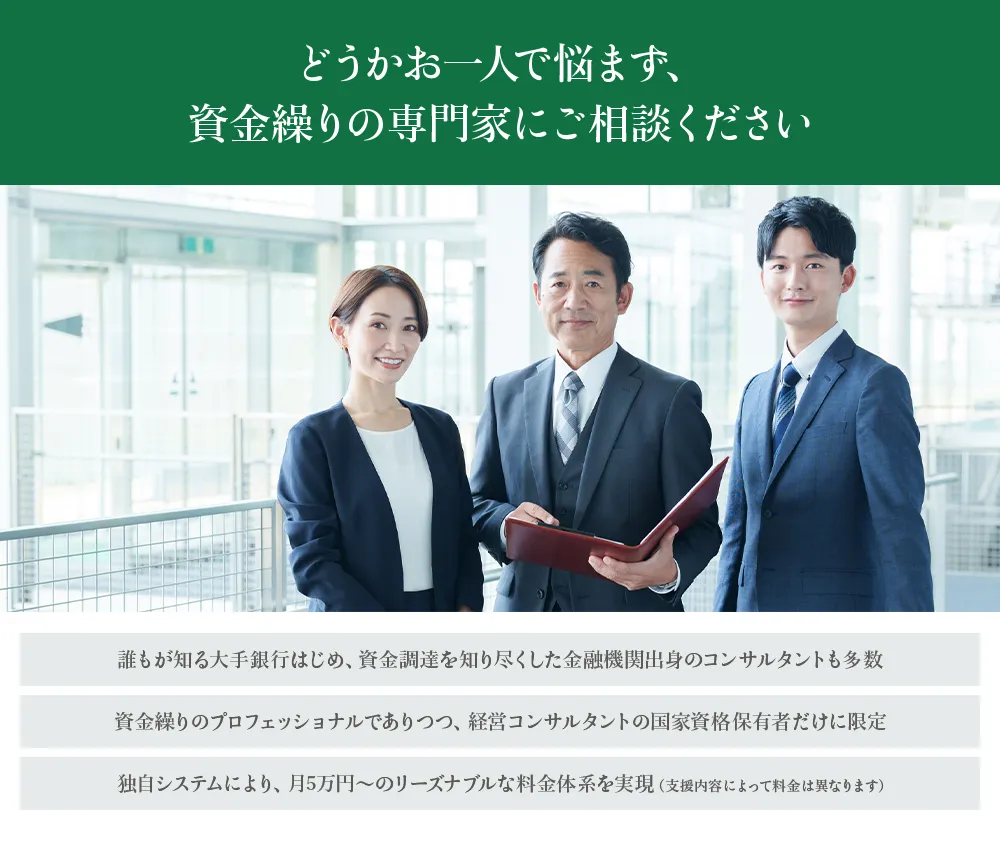どうかお一人で悩まず、資金繰りの専門家にご相談ください。誰もが知る大手銀行はじめ、資金調達を知り尽くした金融機関出身のコンサルタントも多数、資金繰りの専門家でありつつ、経営コンサルタントの国家資格保有者だけに限定、月5万円～のリーズナブルな料金体系を実現